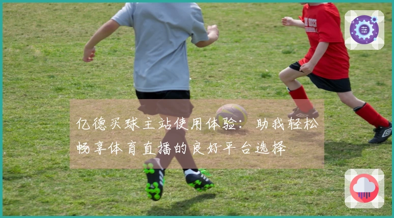 亿德买球主站使用体验：助我轻松畅享体育直播的良好平台选择