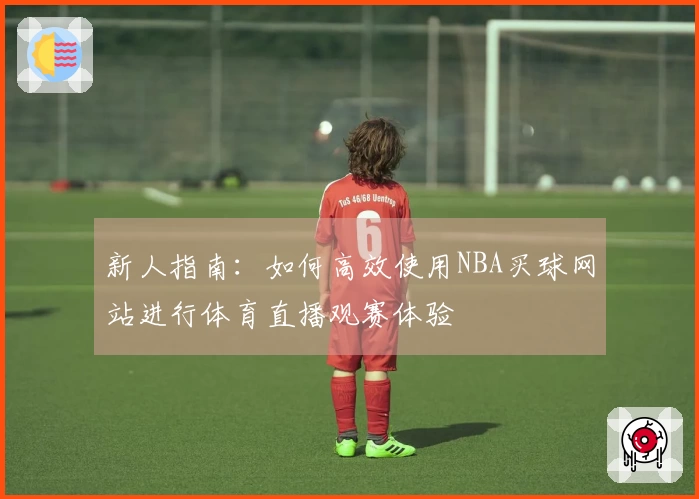 新人指南：如何高效使用NBA买球网站进行体育直播观赛体验