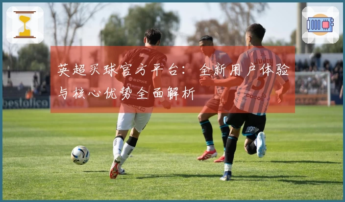 英超买球官方平台：全新用户体验与核心优势全面解析