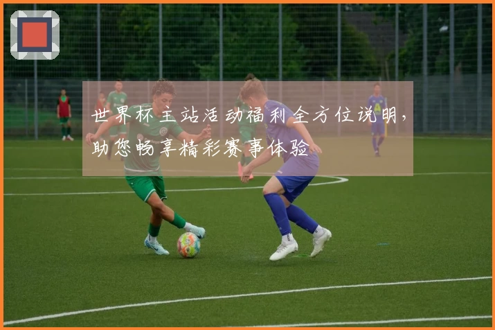 世界杯主站活动福利全方位说明，助您畅享精彩赛事体验