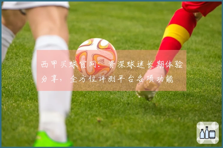 西甲买球官网：资深球迷长期体验分享，全方位评测平台各项功能